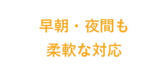 早朝・夜間も柔軟な対応